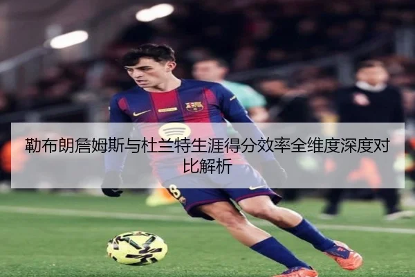 勒布朗詹姆斯与杜兰特生涯得分效率全维度深度对比解析