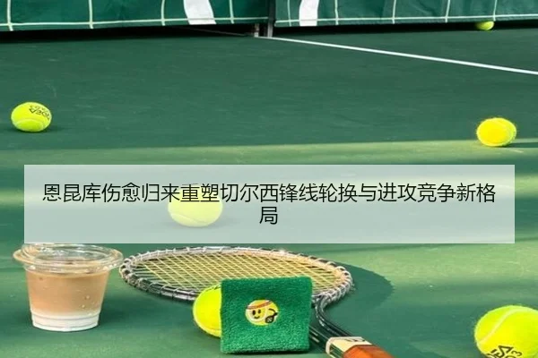 恩昆库伤愈归来重塑切尔西锋线轮换与进攻竞争新格局