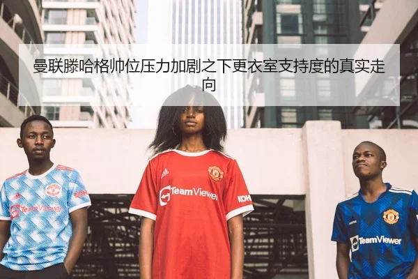 曼联滕哈格帅位压力加剧之下更衣室支持度的真实走向