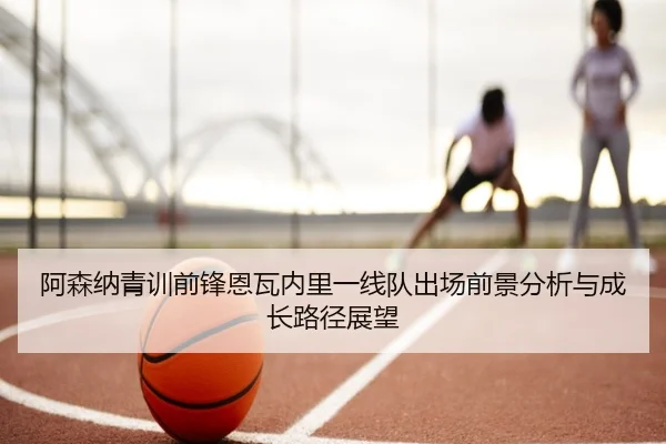 阿森纳青训前锋恩瓦内里一线队出场前景分析与成长路径展望