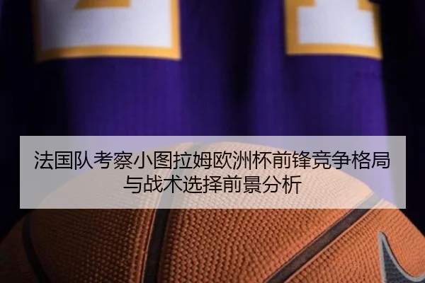 法国队考察小图拉姆欧洲杯前锋竞争格局与战术选择前景分析