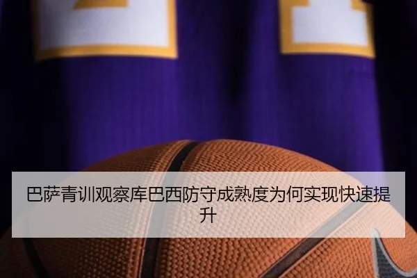 巴萨青训观察库巴西防守成熟度为何实现快速提升