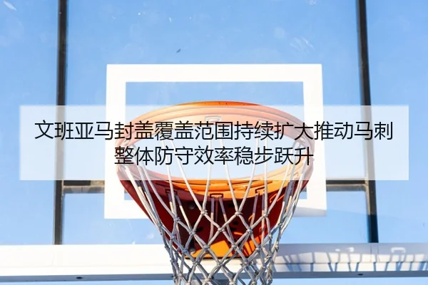 文班亚马封盖覆盖范围持续扩大推动马刺整体防守效率稳步跃升