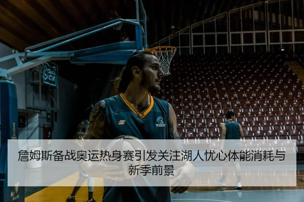 詹姆斯备战奥运热身赛引发关注湖人忧心体能消耗与新季前景
